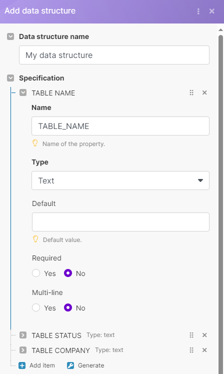 Add data structure <br>Data structure name <br>My data structure <br>Specification <br>TABLE NAME <br>Name <br>TABLE_NAME <br>2 Name of the property. <br>Type <br>Text <br>Default <br>Default value. <br>Required <br>O <br>Yes <br>NO <br>Multi-line <br>O <br>Yes <br>NO <br>TABLE STATUS Type: text <br>TABLE COMPANY Type: text <br>Add item Generate 