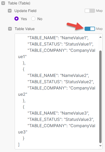 Table (Table) <br>update Field <br>O <br>No <br>Yes <br>Table value <br>"TABLE_NAME": "NameValue1", <br>"TABLE_STATUS": 'Statusvaluel'i, <br>"TABLE_COMPANY": "Companyval <br>uel" <br>"TABLE_NAME": "NameValue2", <br>"TABLE_STATUS": "Statusvalue2", <br>"TABLE_COMPANY": "Companyval <br>ue2" <br>"TABLE_NAME": "NameValue3", <br>"TABLE_STATUS": "Statusvalue3", <br>"TABLE_COMPANY": "Companyval <br>ue3" 