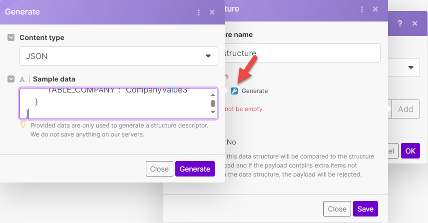 Generate <br>Content type <br>JSON <br>Sample data <br>Provided data are only used to generate a structure descriptor. <br>We do not save anything on our servers. <br>Close <br>re name <br>;tructur <br>Generate <br>not be empty. <br>NO <br>this data structure will be compared to the structure <br>Dad and if the payload contains extra items not <br>the data structure, the payload will be rejected. <br>Close <br>Add <br>el <br>Generate 